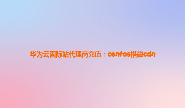 华为云国际站代理商充值：centos搭建cdn