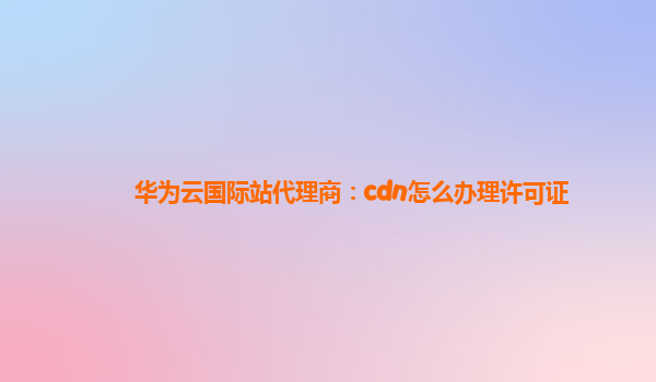 华为云国际站代理商：cdn怎么办理许可证