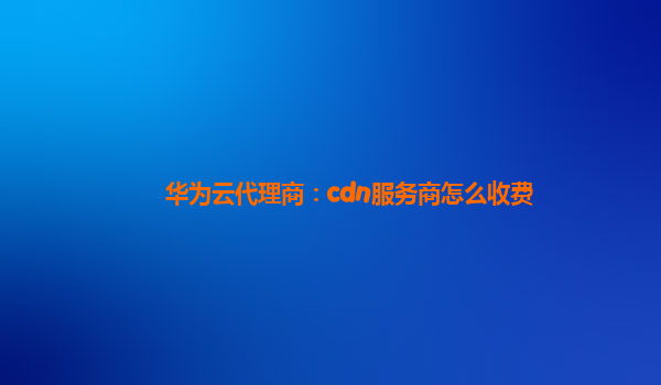 华为云代理商：cdn服务商怎么收费