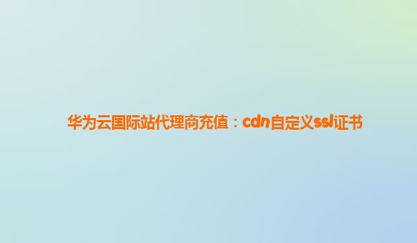 华为云国际站代理商充值：cdn自定义ssl证书