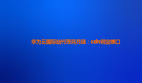 华为云国际站代理商充值：cdn绑定端口