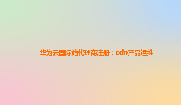 华为云国际站代理商注册：cdn产品运维