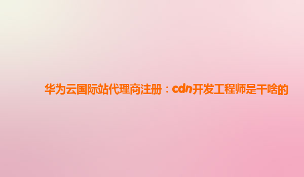 华为云国际站代理商注册：cdn开发工程师是干啥的