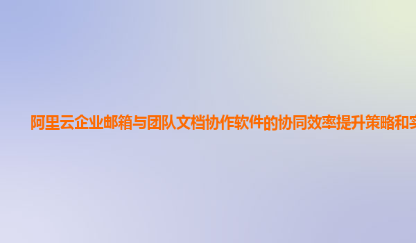 阿里云企业邮箱与团队文档协作软件的协同效率提升策略和实践？