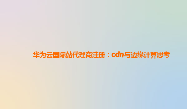 华为云国际站代理商注册：cdn与边缘计算思考