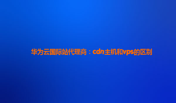 华为云国际站代理商：cdn主机和vps的区别