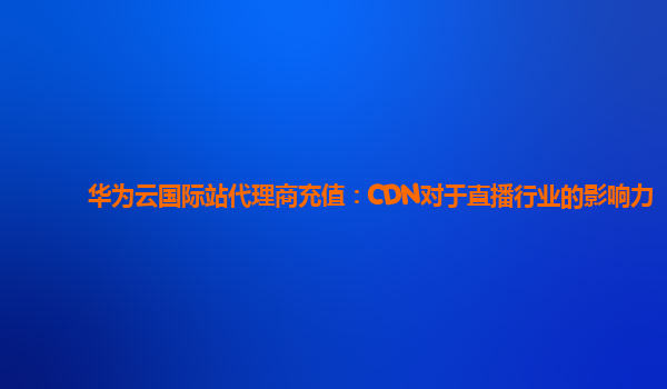 华为云国际站代理商充值：CDN对于直播行业的影响力