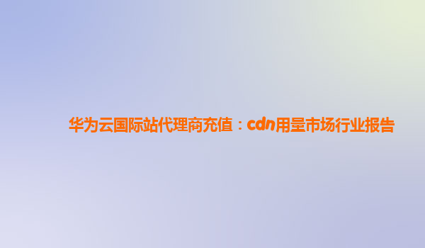 华为云国际站代理商充值：cdn用量市场行业报告