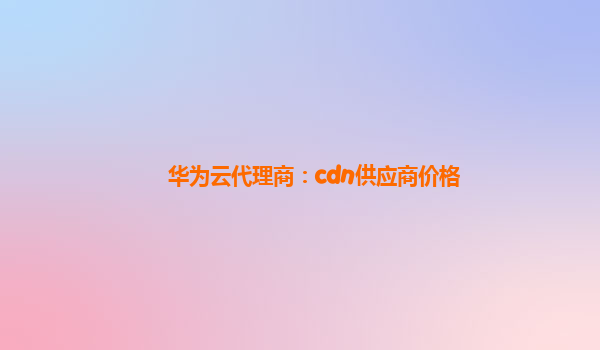 华为云代理商：cdn供应商价格