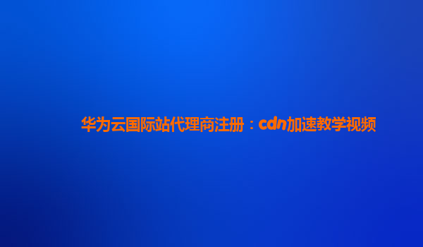 华为云国际站代理商注册：cdn加速教学视频