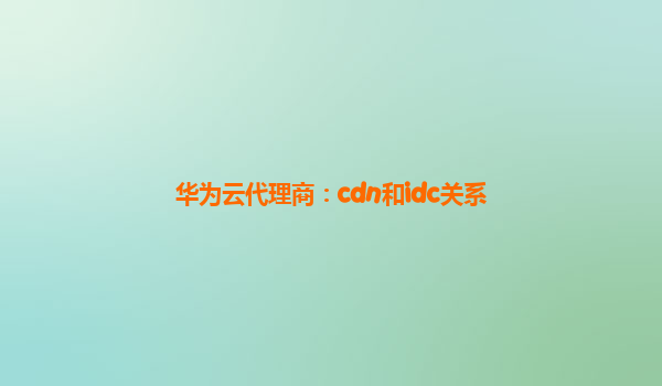 华为云代理商：cdn和idc关系