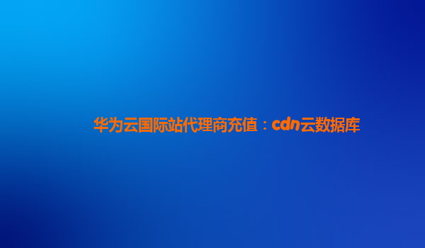 华为云国际站代理商充值：cdn云数据库