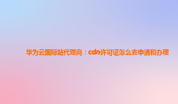 华为云国际站代理商：cdn许可证怎么去申请和办理