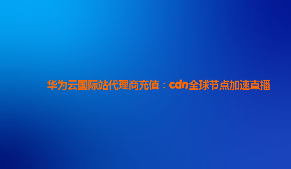 华为云国际站代理商充值：cdn全球节点加速直播