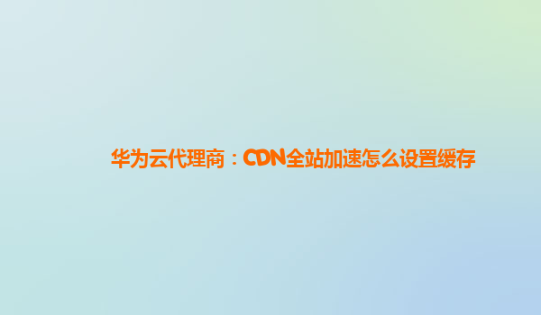 华为云代理商：CDN全站加速怎么设置缓存