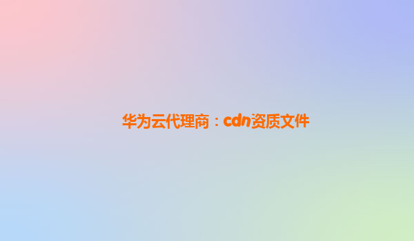 华为云代理商：cdn资质文件