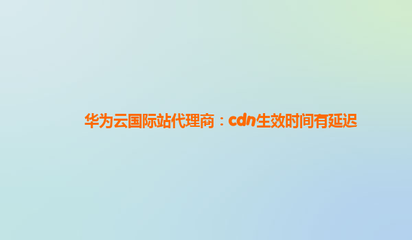 华为云国际站代理商：cdn生效时间有延迟