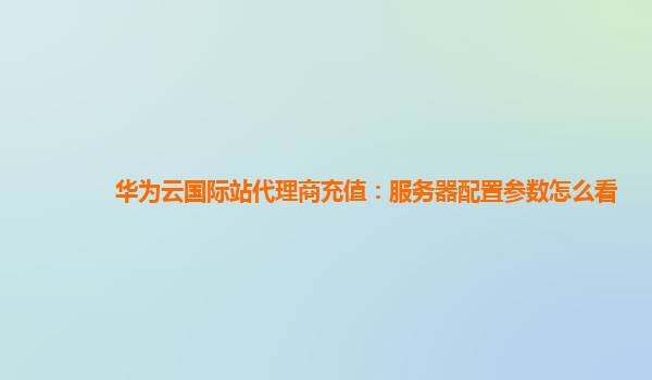 华为云国际站代理商充值：服务器配置参数怎么看