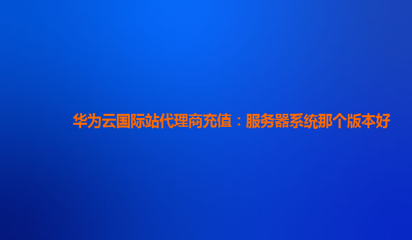 华为云国际站代理商充值：服务器系统那个版本好