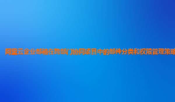 阿里云企业邮箱在跨部门协同项目中的邮件分类和权限管理策略及实践？