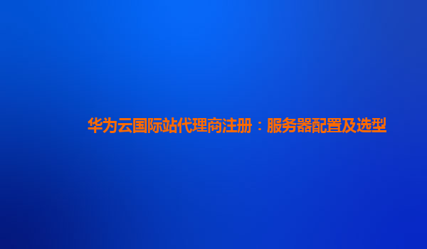 华为云国际站代理商注册：服务器配置及选型