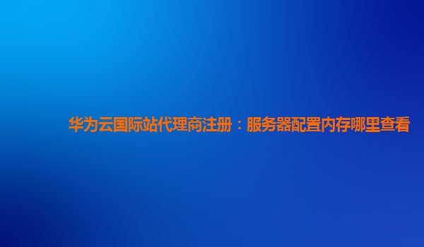 华为云国际站代理商注册：服务器配置内存哪里查看