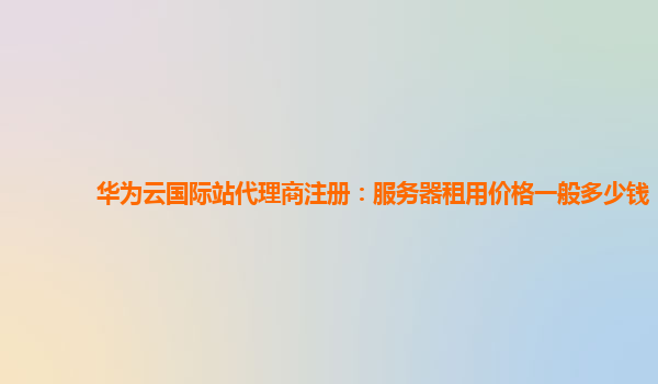 华为云国际站代理商注册：服务器租用价格一般多少钱