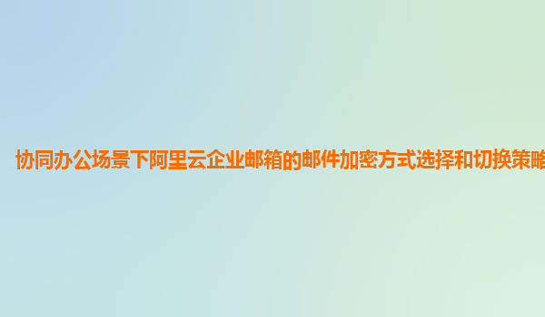 协同办公场景下阿里云企业邮箱的邮件加密方式选择和切换策略及应用？