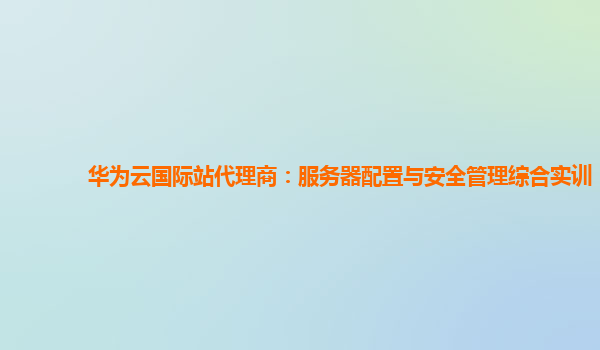 华为云国际站代理商：服务器配置与安全管理综合实训