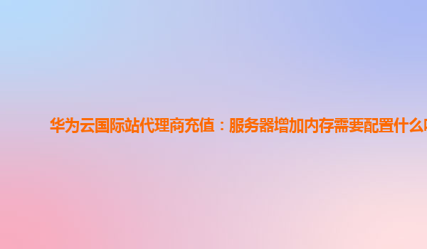 华为云国际站代理商充值：服务器增加内存需要配置什么吗