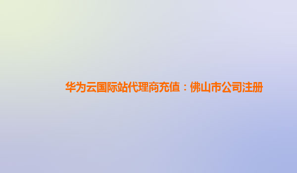 华为云国际站代理商充值：佛山市公司注册