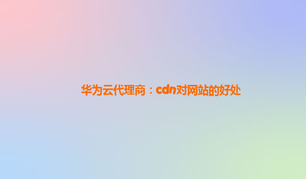 华为云代理商：cdn对网站的好处