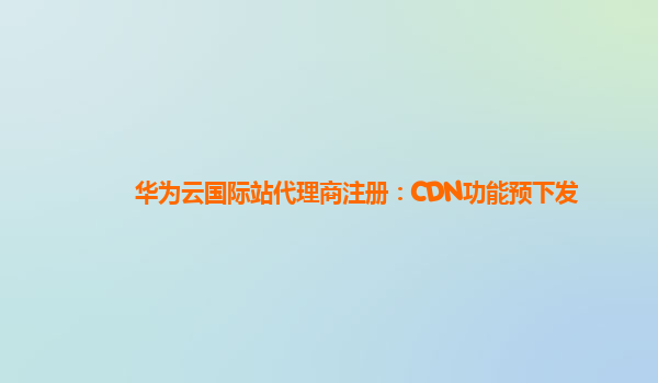 华为云国际站代理商注册：CDN功能预下发