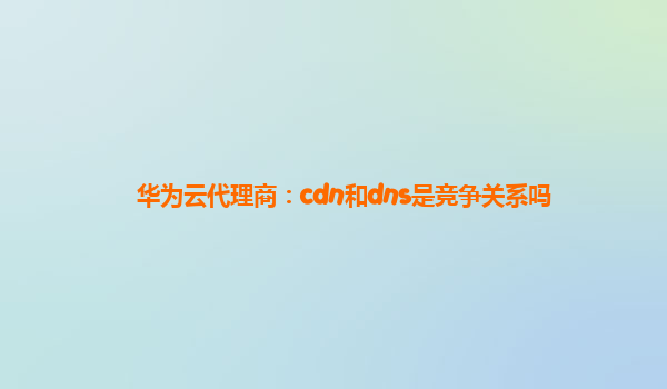 华为云代理商：cdn和dns是竞争关系吗