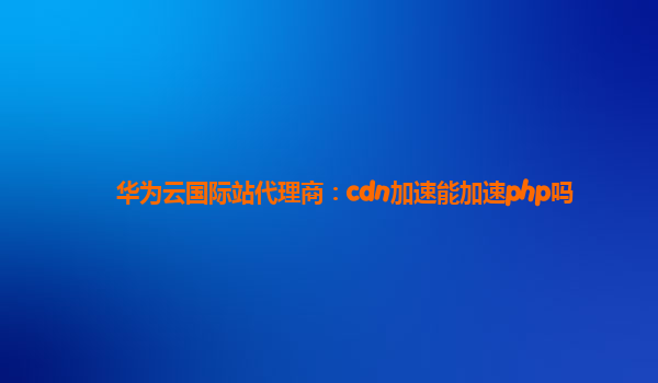 华为云国际站代理商：cdn加速能加速php吗