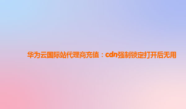 华为云国际站代理商充值：cdn强制锁定打开后无用