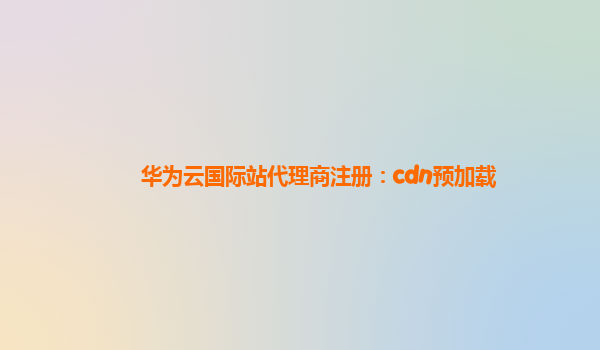 华为云国际站代理商注册：cdn预加载