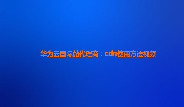 华为云国际站代理商：cdn使用方法视频