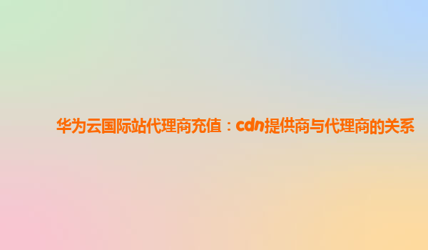 华为云国际站代理商充值：cdn提供商与代理商的关系