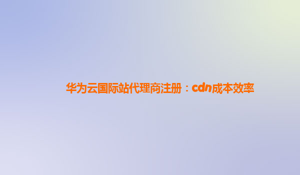 华为云国际站代理商注册：cdn成本效率