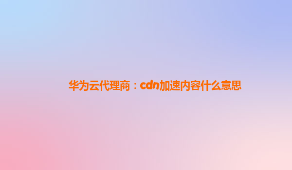 华为云代理商：cdn加速内容什么意思