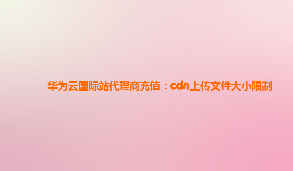 华为云国际站代理商充值：cdn上传文件大小限制