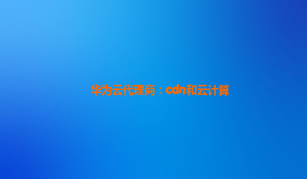 华为云代理商：cdn和云计算