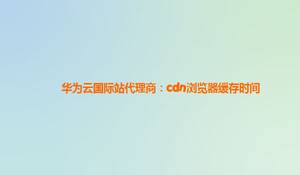 华为云国际站代理商：cdn浏览器缓存时间