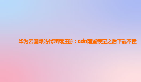 华为云国际站代理商注册：cdn前置锁定之后下载不懂