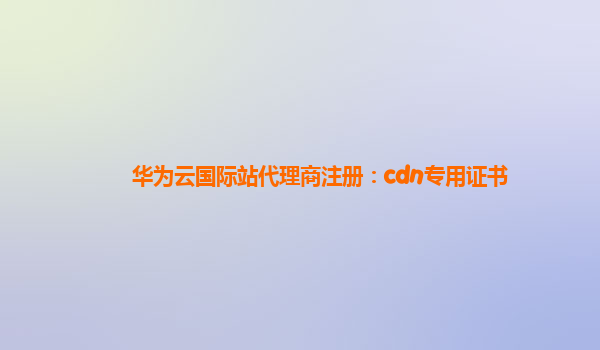 华为云国际站代理商注册：cdn专用证书