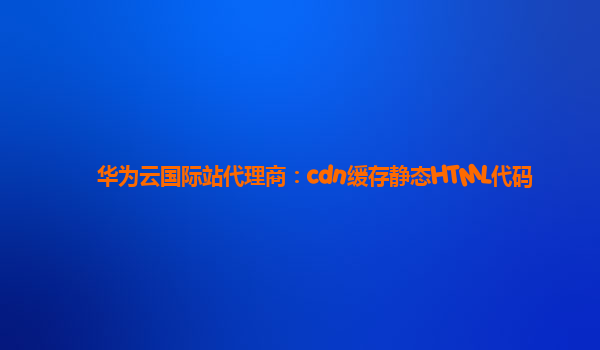 华为云国际站代理商：cdn缓存静态HTML代码