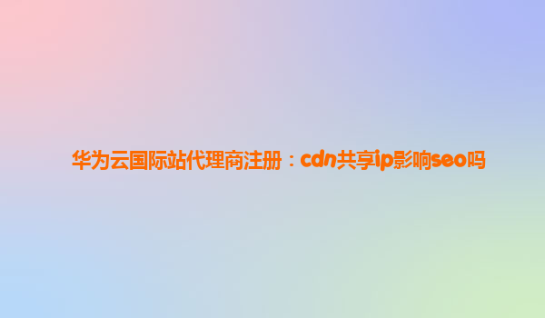 华为云国际站代理商注册：cdn共享ip影响seo吗