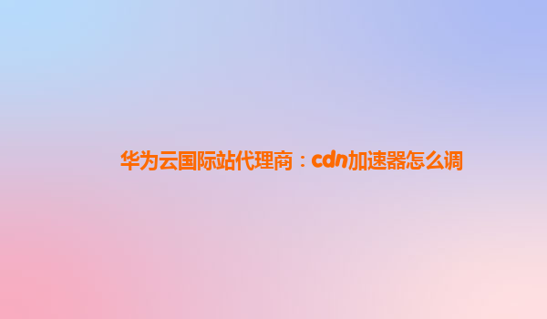 华为云国际站代理商：cdn加速器怎么调