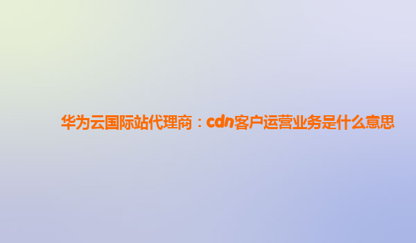 华为云国际站代理商：cdn客户运营业务是什么意思